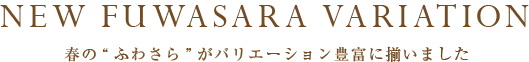 NEW FUWASARA VARIATION 春の“ふわさら”がバリエーション豊富に揃いました