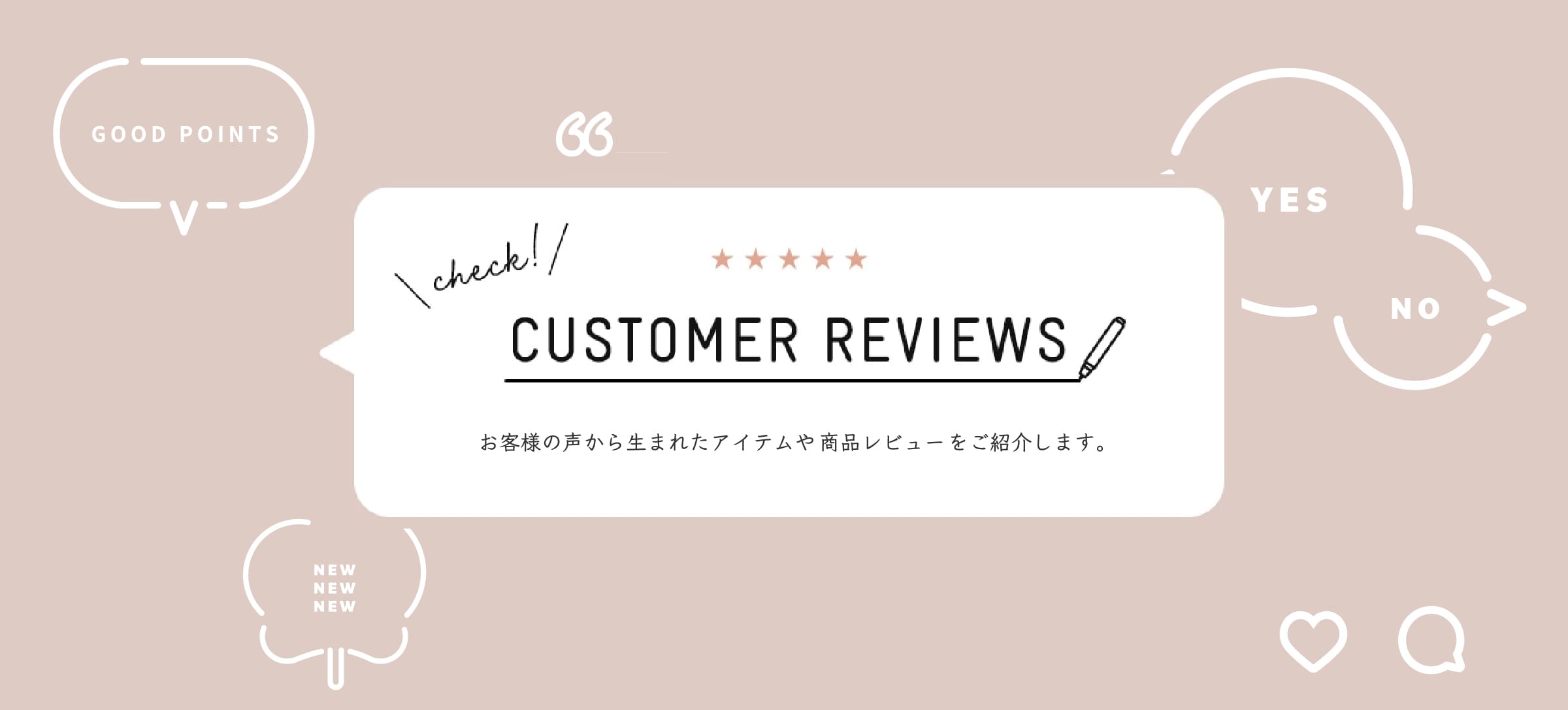 CUSTOMER REVIEWS お客様の声から生まれたアイテムや商品レビューをご紹介します。