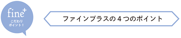 fine+こだわりポイント！ ーファインプラスの４つのポイント